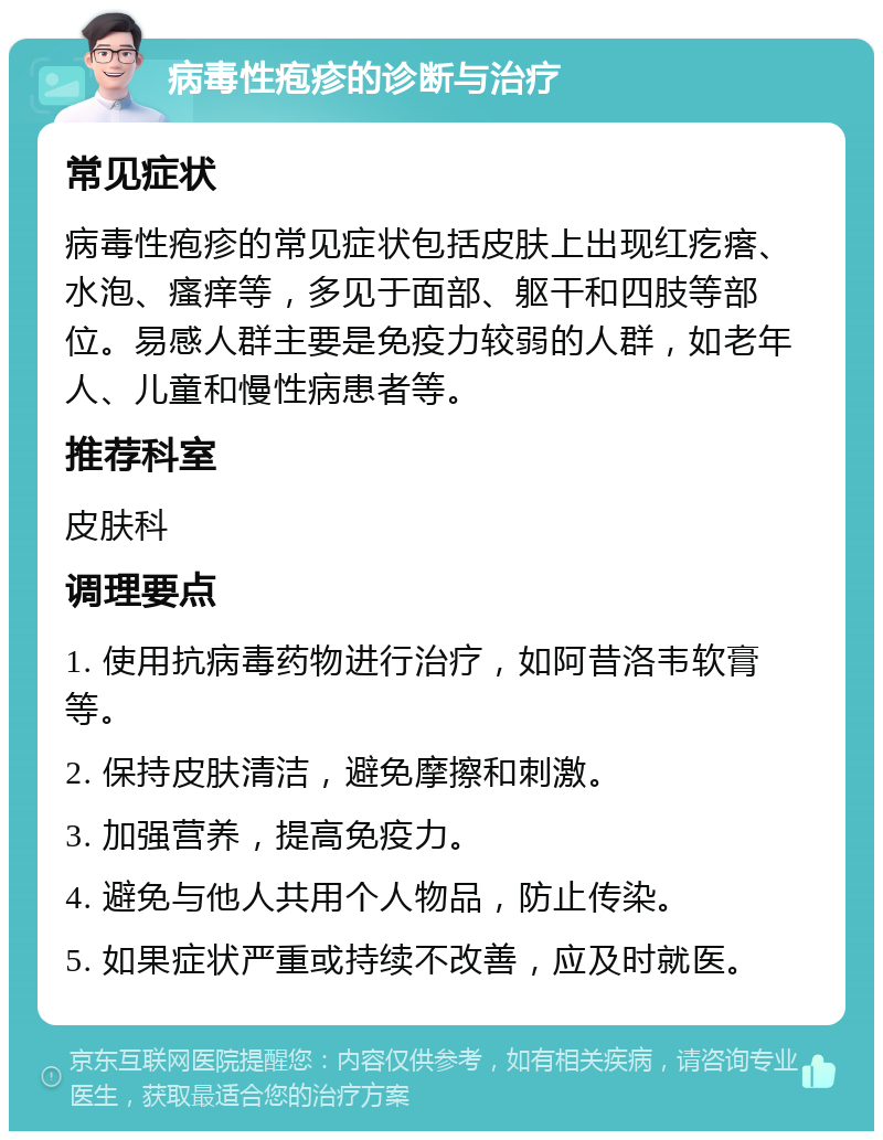 病毒性疱疹的诊断与治疗 常见症状 病毒性疱疹的常见症状包括皮肤上出现红疙瘩、水泡、瘙痒等，多见于面部、躯干和四肢等部位。易感人群主要是免疫力较弱的人群，如老年人、儿童和慢性病患者等。 推荐科室 皮肤科 调理要点 1. 使用抗病毒药物进行治疗，如阿昔洛韦软膏等。 2. 保持皮肤清洁，避免摩擦和刺激。 3. 加强营养，提高免疫力。 4. 避免与他人共用个人物品，防止传染。 5. 如果症状严重或持续不改善，应及时就医。