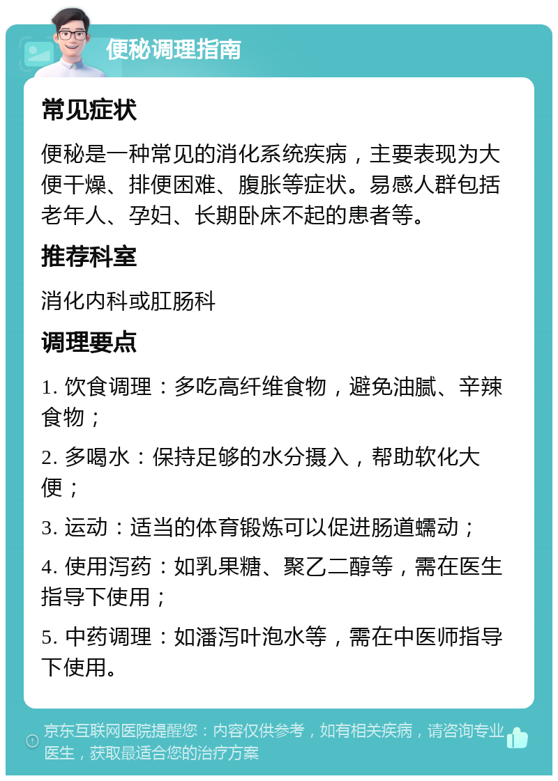 便秘调理指南 常见症状 便秘是一种常见的消化系统疾病，主要表现为大便干燥、排便困难、腹胀等症状。易感人群包括老年人、孕妇、长期卧床不起的患者等。 推荐科室 消化内科或肛肠科 调理要点 1. 饮食调理：多吃高纤维食物，避免油腻、辛辣食物； 2. 多喝水：保持足够的水分摄入，帮助软化大便； 3. 运动：适当的体育锻炼可以促进肠道蠕动； 4. 使用泻药：如乳果糖、聚乙二醇等，需在医生指导下使用； 5. 中药调理：如潘泻叶泡水等，需在中医师指导下使用。