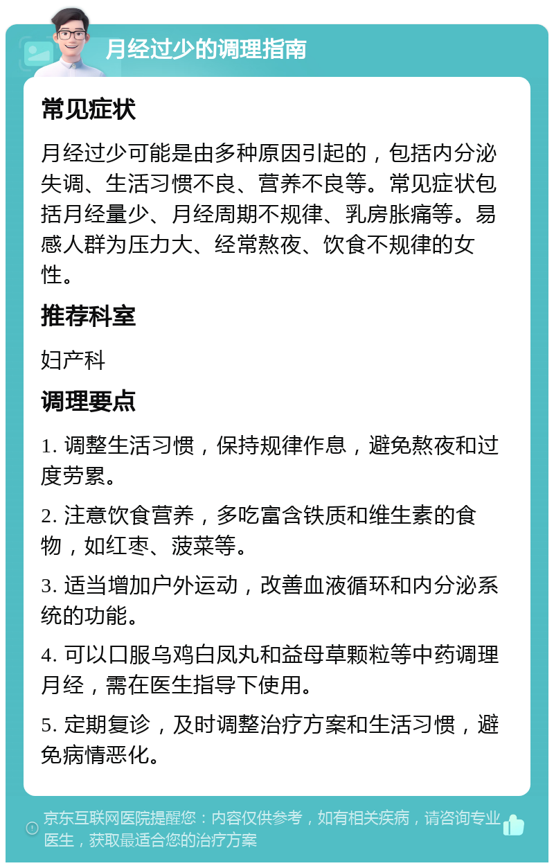 月经过少的调理指南 常见症状 月经过少可能是由多种原因引起的，包括内分泌失调、生活习惯不良、营养不良等。常见症状包括月经量少、月经周期不规律、乳房胀痛等。易感人群为压力大、经常熬夜、饮食不规律的女性。 推荐科室 妇产科 调理要点 1. 调整生活习惯，保持规律作息，避免熬夜和过度劳累。 2. 注意饮食营养，多吃富含铁质和维生素的食物，如红枣、菠菜等。 3. 适当增加户外运动，改善血液循环和内分泌系统的功能。 4. 可以口服乌鸡白凤丸和益母草颗粒等中药调理月经，需在医生指导下使用。 5. 定期复诊，及时调整治疗方案和生活习惯，避免病情恶化。