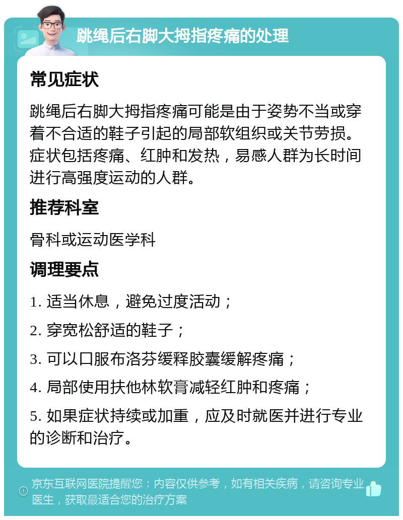 跳绳后右脚大拇指疼痛的处理 常见症状 跳绳后右脚大拇指疼痛可能是由于姿势不当或穿着不合适的鞋子引起的局部软组织或关节劳损。症状包括疼痛、红肿和发热，易感人群为长时间进行高强度运动的人群。 推荐科室 骨科或运动医学科 调理要点 1. 适当休息，避免过度活动； 2. 穿宽松舒适的鞋子； 3. 可以口服布洛芬缓释胶囊缓解疼痛； 4. 局部使用扶他林软膏减轻红肿和疼痛； 5. 如果症状持续或加重，应及时就医并进行专业的诊断和治疗。