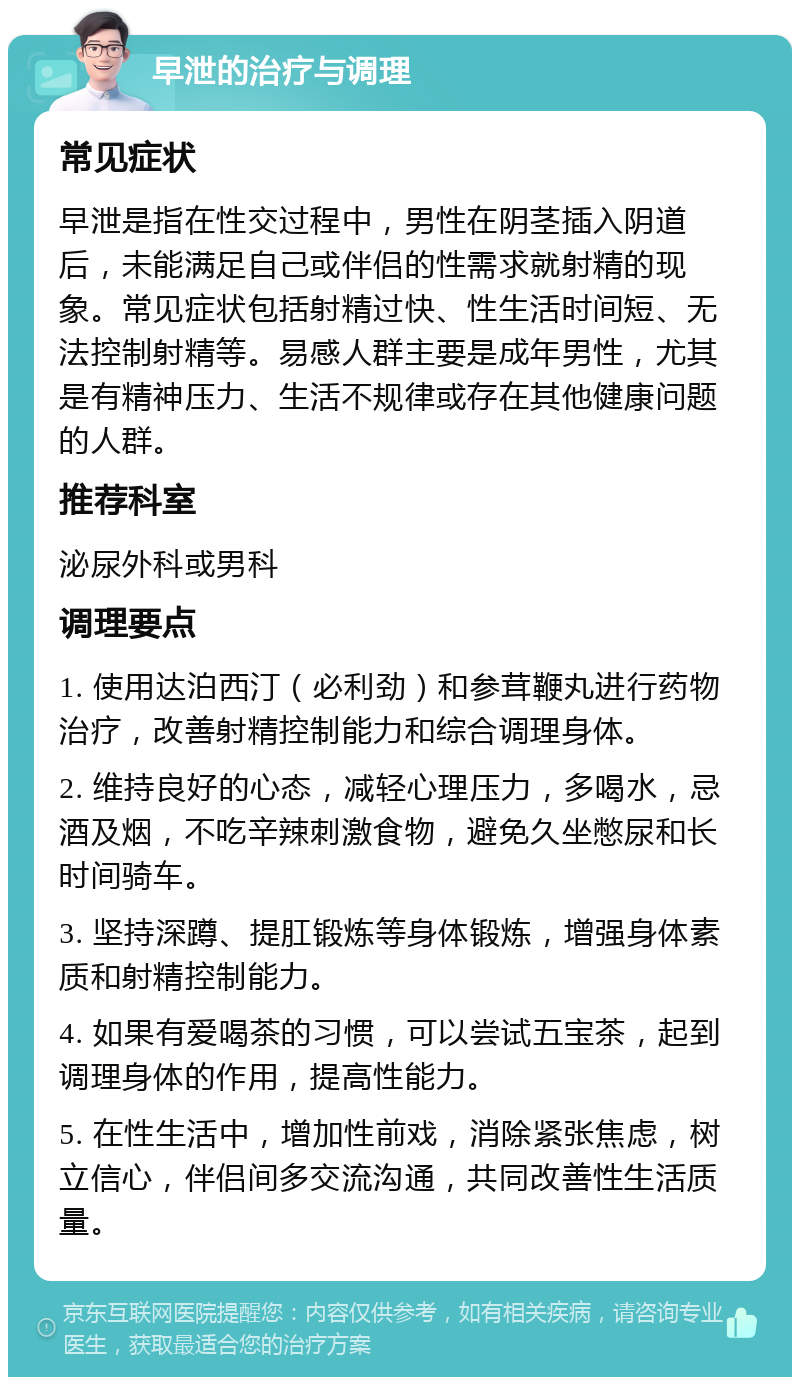 早泄的治疗与调理 常见症状 早泄是指在性交过程中，男性在阴茎插入阴道后，未能满足自己或伴侣的性需求就射精的现象。常见症状包括射精过快、性生活时间短、无法控制射精等。易感人群主要是成年男性，尤其是有精神压力、生活不规律或存在其他健康问题的人群。 推荐科室 泌尿外科或男科 调理要点 1. 使用达泊西汀（必利劲）和参茸鞭丸进行药物治疗，改善射精控制能力和综合调理身体。 2. 维持良好的心态，减轻心理压力，多喝水，忌酒及烟，不吃辛辣刺激食物，避免久坐憋尿和长时间骑车。 3. 坚持深蹲、提肛锻炼等身体锻炼，增强身体素质和射精控制能力。 4. 如果有爱喝茶的习惯，可以尝试五宝茶，起到调理身体的作用，提高性能力。 5. 在性生活中，增加性前戏，消除紧张焦虑，树立信心，伴侣间多交流沟通，共同改善性生活质量。