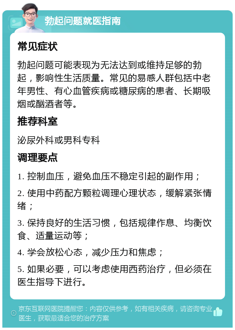 勃起问题就医指南 常见症状 勃起问题可能表现为无法达到或维持足够的勃起，影响性生活质量。常见的易感人群包括中老年男性、有心血管疾病或糖尿病的患者、长期吸烟或酗酒者等。 推荐科室 泌尿外科或男科专科 调理要点 1. 控制血压，避免血压不稳定引起的副作用； 2. 使用中药配方颗粒调理心理状态，缓解紧张情绪； 3. 保持良好的生活习惯，包括规律作息、均衡饮食、适量运动等； 4. 学会放松心态，减少压力和焦虑； 5. 如果必要，可以考虑使用西药治疗，但必须在医生指导下进行。