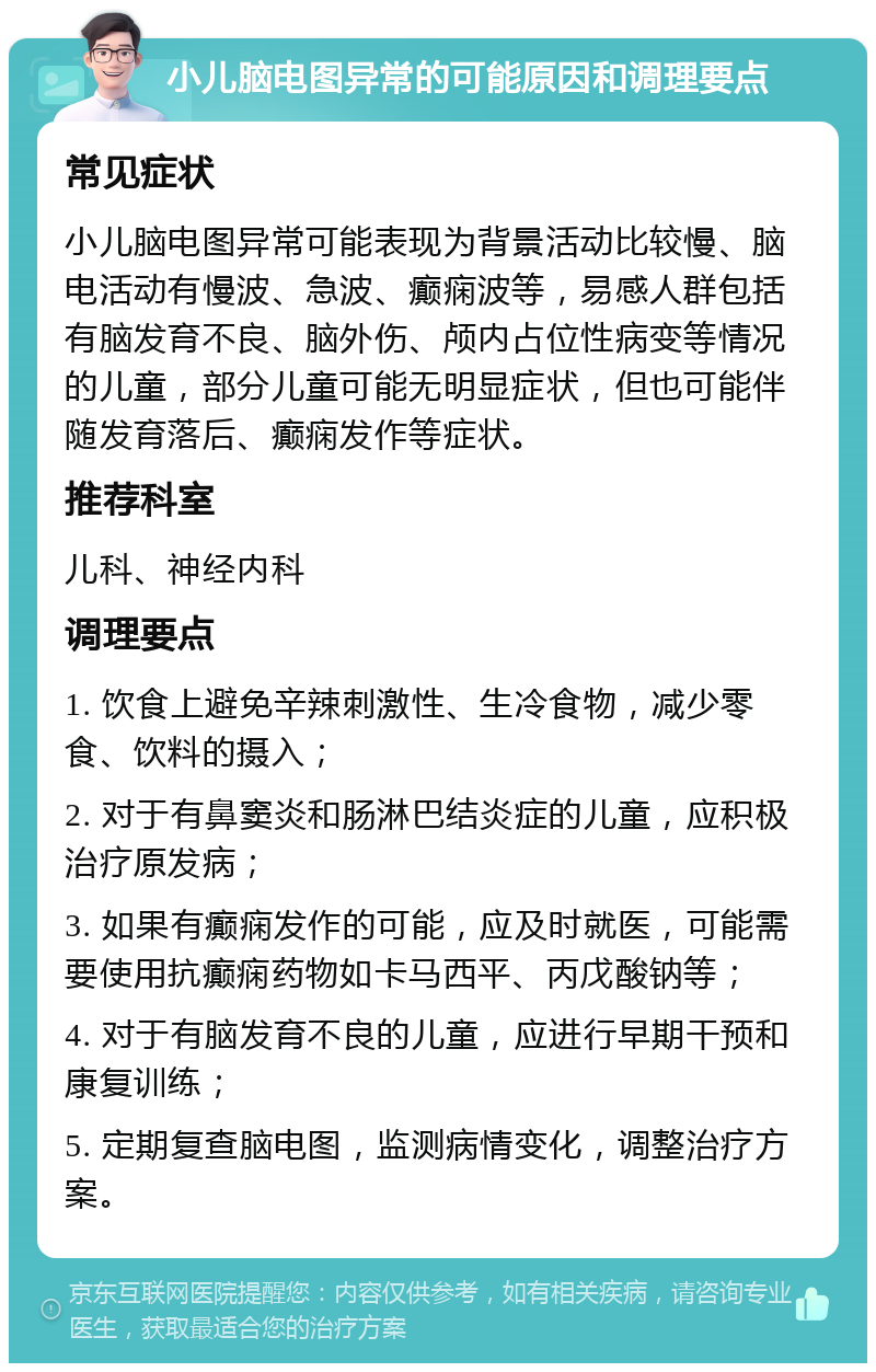 小儿脑电图异常的可能原因和调理要点 常见症状 小儿脑电图异常可能表现为背景活动比较慢、脑电活动有慢波、急波、癫痫波等，易感人群包括有脑发育不良、脑外伤、颅内占位性病变等情况的儿童，部分儿童可能无明显症状，但也可能伴随发育落后、癫痫发作等症状。 推荐科室 儿科、神经内科 调理要点 1. 饮食上避免辛辣刺激性、生冷食物，减少零食、饮料的摄入； 2. 对于有鼻窦炎和肠淋巴结炎症的儿童，应积极治疗原发病； 3. 如果有癫痫发作的可能，应及时就医，可能需要使用抗癫痫药物如卡马西平、丙戊酸钠等； 4. 对于有脑发育不良的儿童，应进行早期干预和康复训练； 5. 定期复查脑电图，监测病情变化，调整治疗方案。