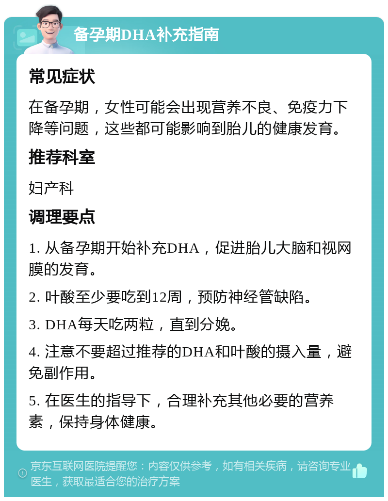 备孕期DHA补充指南 常见症状 在备孕期，女性可能会出现营养不良、免疫力下降等问题，这些都可能影响到胎儿的健康发育。 推荐科室 妇产科 调理要点 1. 从备孕期开始补充DHA，促进胎儿大脑和视网膜的发育。 2. 叶酸至少要吃到12周，预防神经管缺陷。 3. DHA每天吃两粒，直到分娩。 4. 注意不要超过推荐的DHA和叶酸的摄入量，避免副作用。 5. 在医生的指导下，合理补充其他必要的营养素，保持身体健康。