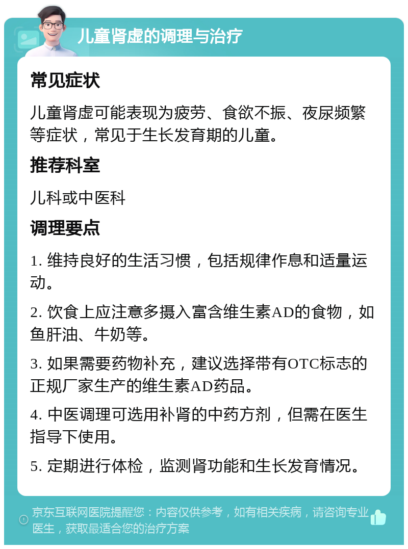 儿童肾虚的调理与治疗 常见症状 儿童肾虚可能表现为疲劳、食欲不振、夜尿频繁等症状，常见于生长发育期的儿童。 推荐科室 儿科或中医科 调理要点 1. 维持良好的生活习惯，包括规律作息和适量运动。 2. 饮食上应注意多摄入富含维生素AD的食物，如鱼肝油、牛奶等。 3. 如果需要药物补充，建议选择带有OTC标志的正规厂家生产的维生素AD药品。 4. 中医调理可选用补肾的中药方剂，但需在医生指导下使用。 5. 定期进行体检，监测肾功能和生长发育情况。