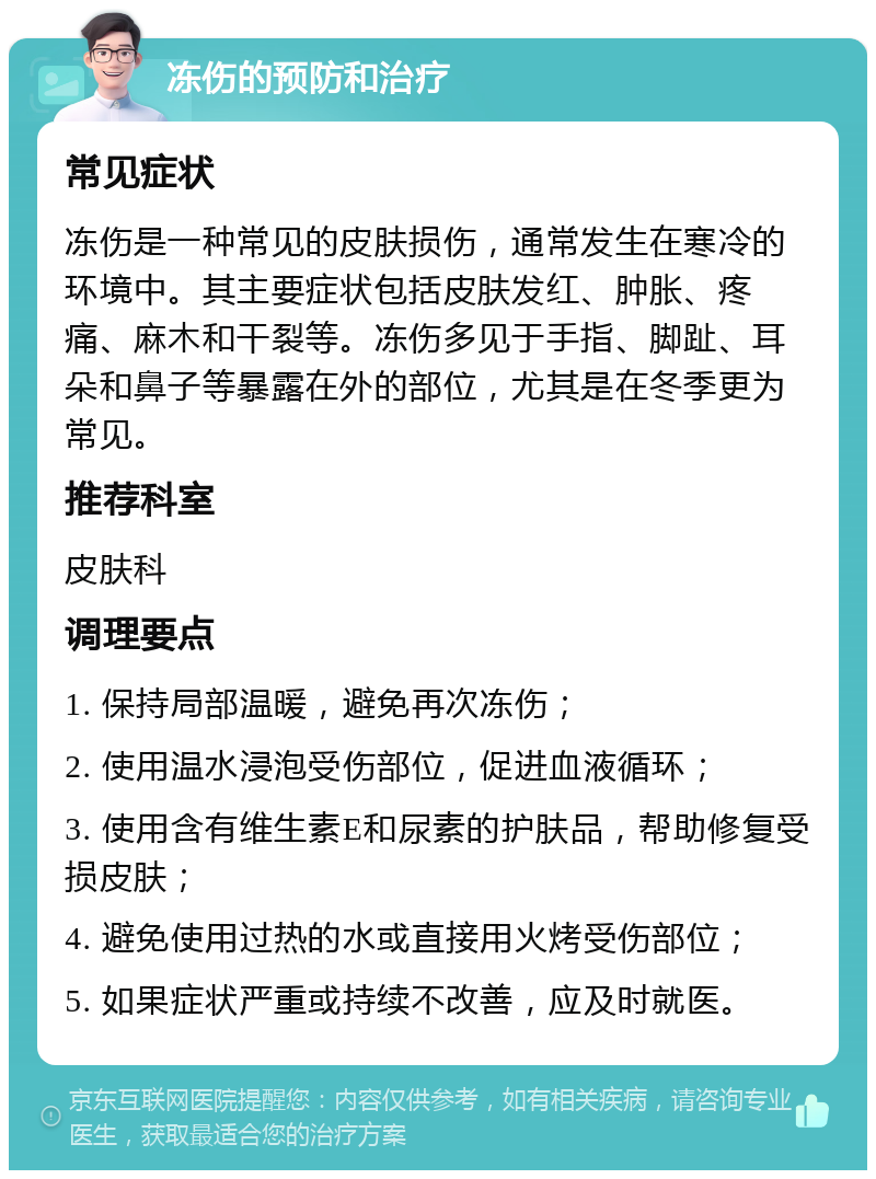 冻伤的预防和治疗 常见症状 冻伤是一种常见的皮肤损伤，通常发生在寒冷的环境中。其主要症状包括皮肤发红、肿胀、疼痛、麻木和干裂等。冻伤多见于手指、脚趾、耳朵和鼻子等暴露在外的部位，尤其是在冬季更为常见。 推荐科室 皮肤科 调理要点 1. 保持局部温暖，避免再次冻伤； 2. 使用温水浸泡受伤部位，促进血液循环； 3. 使用含有维生素E和尿素的护肤品，帮助修复受损皮肤； 4. 避免使用过热的水或直接用火烤受伤部位； 5. 如果症状严重或持续不改善，应及时就医。