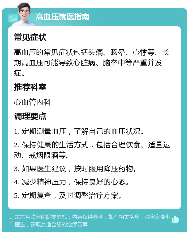 高血压就医指南 常见症状 高血压的常见症状包括头痛、眩晕、心悸等。长期高血压可能导致心脏病、脑卒中等严重并发症。 推荐科室 心血管内科 调理要点 1. 定期测量血压，了解自己的血压状况。 2. 保持健康的生活方式，包括合理饮食、适量运动、戒烟限酒等。 3. 如果医生建议，按时服用降压药物。 4. 减少精神压力，保持良好的心态。 5. 定期复查，及时调整治疗方案。