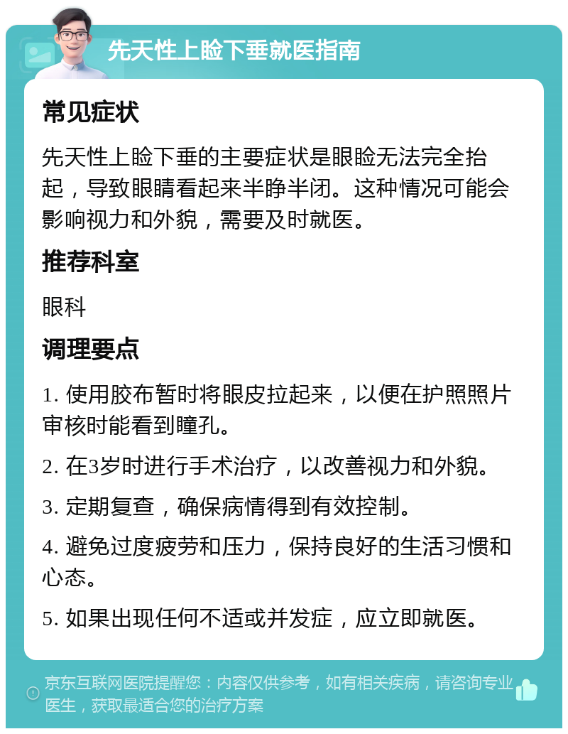 先天性上睑下垂就医指南 常见症状 先天性上睑下垂的主要症状是眼睑无法完全抬起，导致眼睛看起来半睁半闭。这种情况可能会影响视力和外貌，需要及时就医。 推荐科室 眼科 调理要点 1. 使用胶布暂时将眼皮拉起来，以便在护照照片审核时能看到瞳孔。 2. 在3岁时进行手术治疗，以改善视力和外貌。 3. 定期复查，确保病情得到有效控制。 4. 避免过度疲劳和压力，保持良好的生活习惯和心态。 5. 如果出现任何不适或并发症，应立即就医。