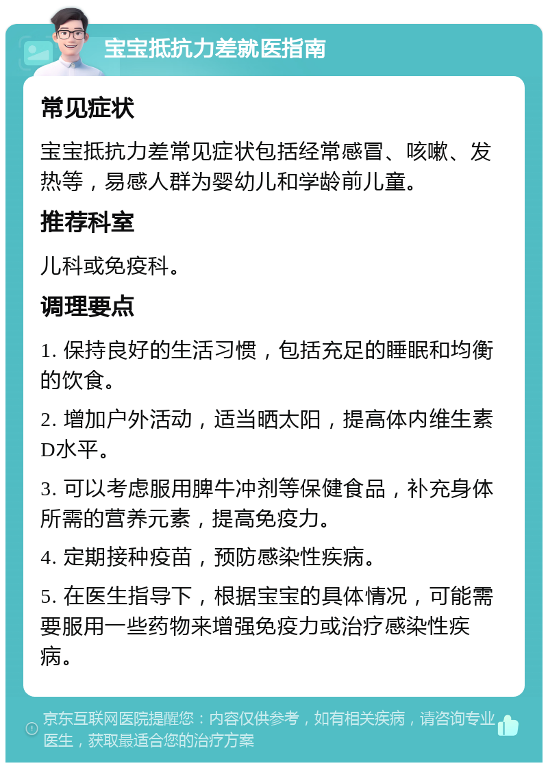 宝宝抵抗力差就医指南 常见症状 宝宝抵抗力差常见症状包括经常感冒、咳嗽、发热等，易感人群为婴幼儿和学龄前儿童。 推荐科室 儿科或免疫科。 调理要点 1. 保持良好的生活习惯，包括充足的睡眠和均衡的饮食。 2. 增加户外活动，适当晒太阳，提高体内维生素D水平。 3. 可以考虑服用脾牛冲剂等保健食品，补充身体所需的营养元素，提高免疫力。 4. 定期接种疫苗，预防感染性疾病。 5. 在医生指导下，根据宝宝的具体情况，可能需要服用一些药物来增强免疫力或治疗感染性疾病。