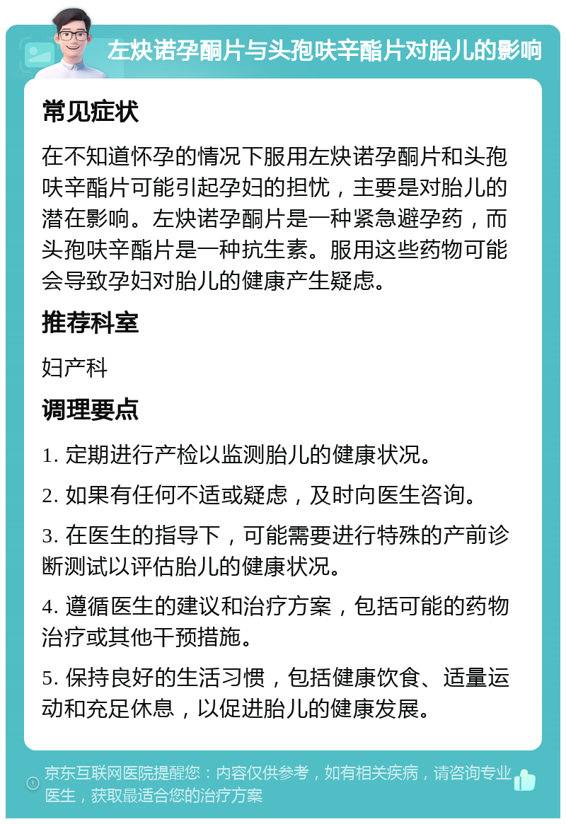 左炔诺孕酮片与头孢呋辛酯片对胎儿的影响 常见症状 在不知道怀孕的情况下服用左炔诺孕酮片和头孢呋辛酯片可能引起孕妇的担忧，主要是对胎儿的潜在影响。左炔诺孕酮片是一种紧急避孕药，而头孢呋辛酯片是一种抗生素。服用这些药物可能会导致孕妇对胎儿的健康产生疑虑。 推荐科室 妇产科 调理要点 1. 定期进行产检以监测胎儿的健康状况。 2. 如果有任何不适或疑虑，及时向医生咨询。 3. 在医生的指导下，可能需要进行特殊的产前诊断测试以评估胎儿的健康状况。 4. 遵循医生的建议和治疗方案，包括可能的药物治疗或其他干预措施。 5. 保持良好的生活习惯，包括健康饮食、适量运动和充足休息，以促进胎儿的健康发展。