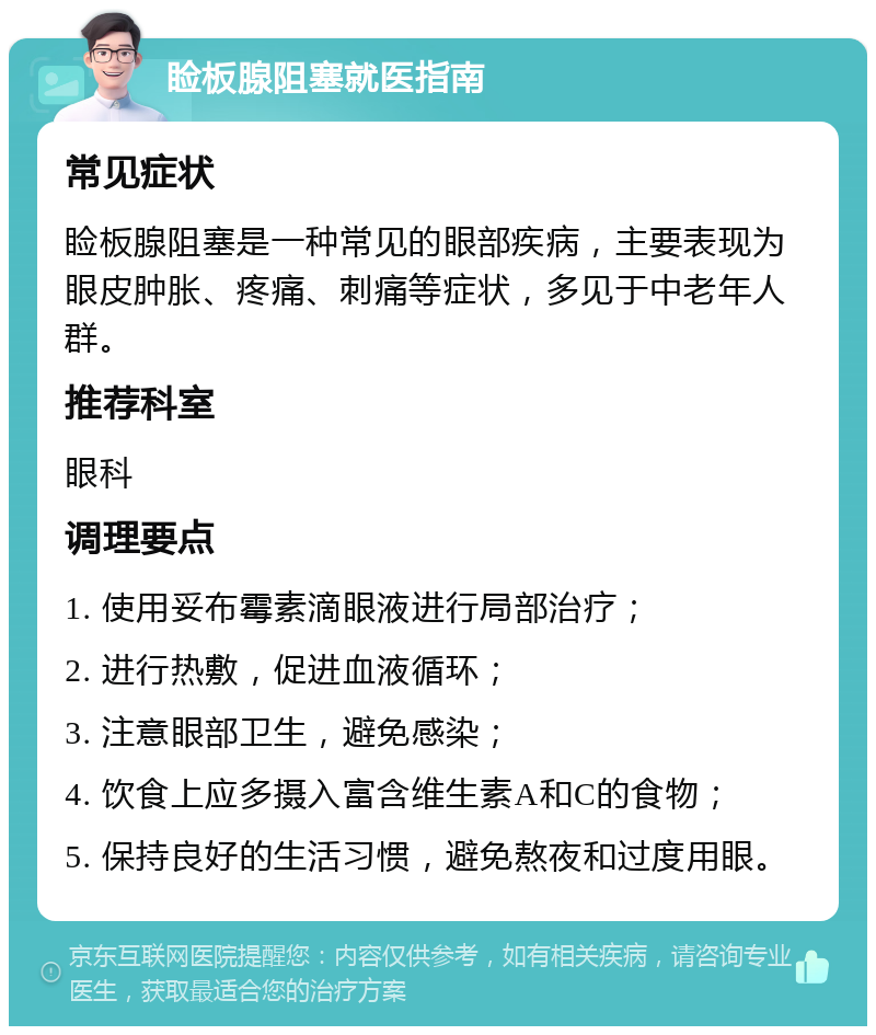 睑板腺阻塞就医指南 常见症状 睑板腺阻塞是一种常见的眼部疾病，主要表现为眼皮肿胀、疼痛、刺痛等症状，多见于中老年人群。 推荐科室 眼科 调理要点 1. 使用妥布霉素滴眼液进行局部治疗； 2. 进行热敷，促进血液循环； 3. 注意眼部卫生，避免感染； 4. 饮食上应多摄入富含维生素A和C的食物； 5. 保持良好的生活习惯，避免熬夜和过度用眼。