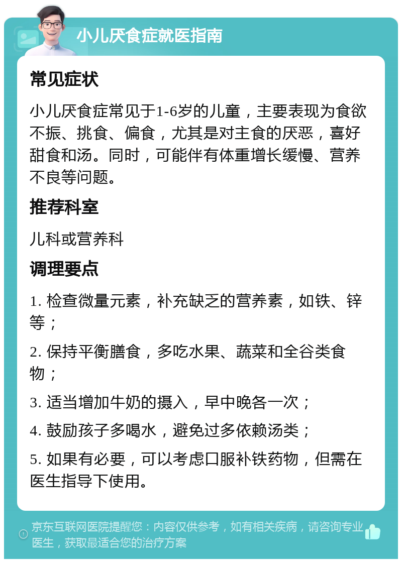 小儿厌食症就医指南 常见症状 小儿厌食症常见于1-6岁的儿童，主要表现为食欲不振、挑食、偏食，尤其是对主食的厌恶，喜好甜食和汤。同时，可能伴有体重增长缓慢、营养不良等问题。 推荐科室 儿科或营养科 调理要点 1. 检查微量元素，补充缺乏的营养素，如铁、锌等； 2. 保持平衡膳食，多吃水果、蔬菜和全谷类食物； 3. 适当增加牛奶的摄入，早中晚各一次； 4. 鼓励孩子多喝水，避免过多依赖汤类； 5. 如果有必要，可以考虑口服补铁药物，但需在医生指导下使用。