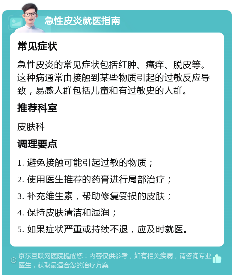 急性皮炎就医指南 常见症状 急性皮炎的常见症状包括红肿、瘙痒、脱皮等。这种病通常由接触到某些物质引起的过敏反应导致，易感人群包括儿童和有过敏史的人群。 推荐科室 皮肤科 调理要点 1. 避免接触可能引起过敏的物质； 2. 使用医生推荐的药膏进行局部治疗； 3. 补充维生素，帮助修复受损的皮肤； 4. 保持皮肤清洁和湿润； 5. 如果症状严重或持续不退，应及时就医。