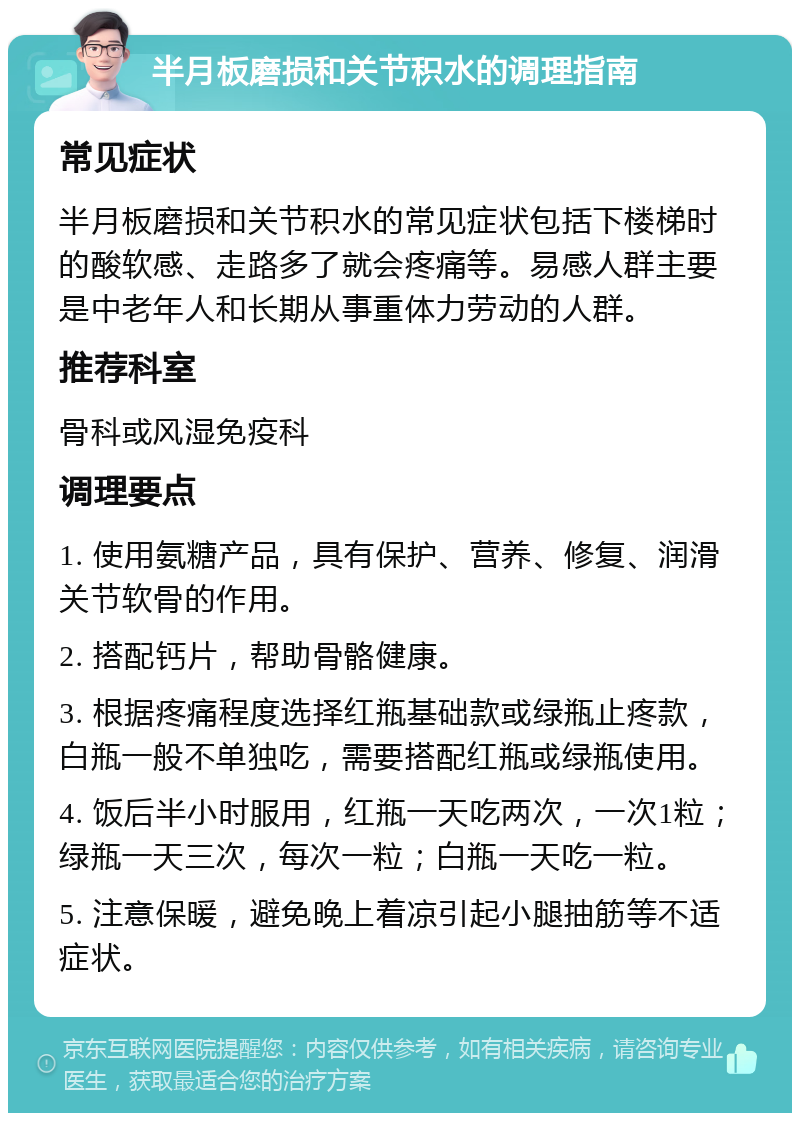 半月板磨损和关节积水的调理指南 常见症状 半月板磨损和关节积水的常见症状包括下楼梯时的酸软感、走路多了就会疼痛等。易感人群主要是中老年人和长期从事重体力劳动的人群。 推荐科室 骨科或风湿免疫科 调理要点 1. 使用氨糖产品，具有保护、营养、修复、润滑关节软骨的作用。 2. 搭配钙片，帮助骨骼健康。 3. 根据疼痛程度选择红瓶基础款或绿瓶止疼款，白瓶一般不单独吃，需要搭配红瓶或绿瓶使用。 4. 饭后半小时服用，红瓶一天吃两次，一次1粒；绿瓶一天三次，每次一粒；白瓶一天吃一粒。 5. 注意保暖，避免晚上着凉引起小腿抽筋等不适症状。