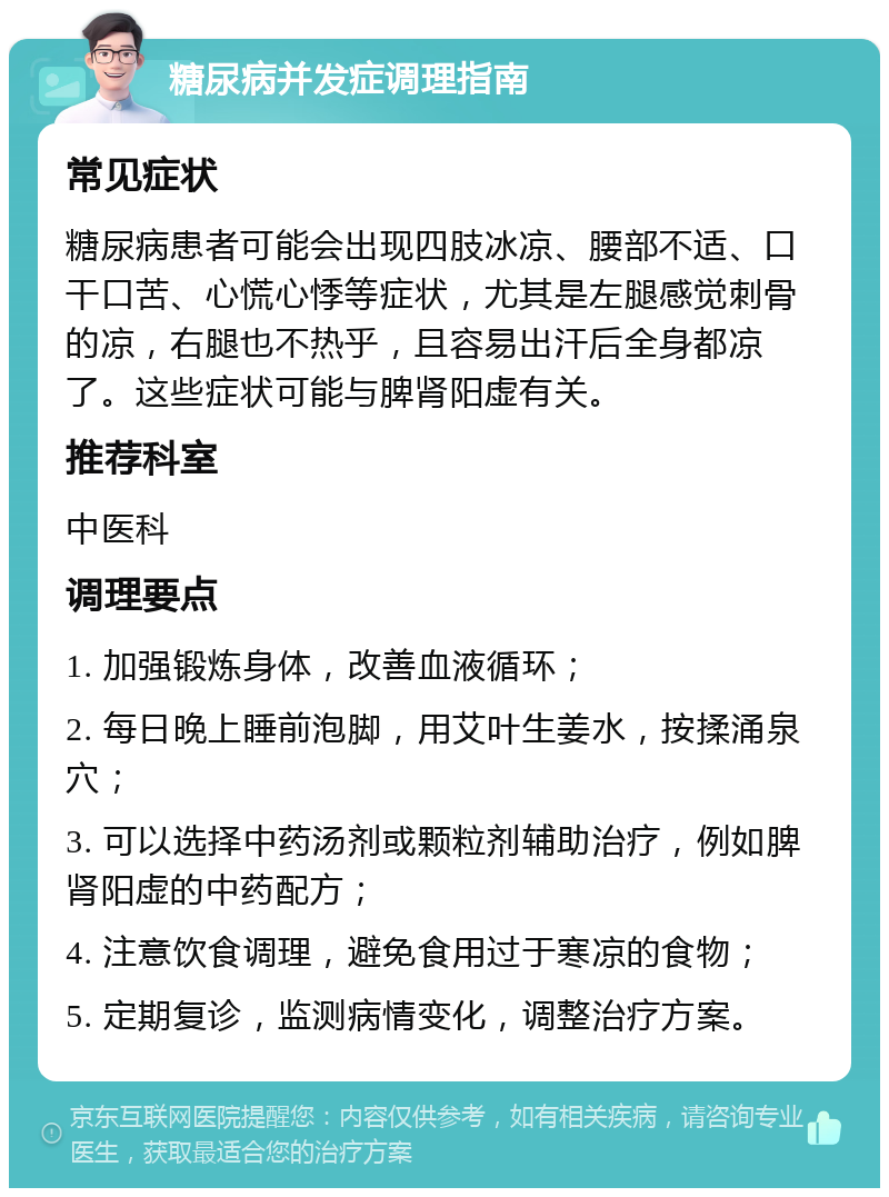 糖尿病并发症调理指南 常见症状 糖尿病患者可能会出现四肢冰凉、腰部不适、口干口苦、心慌心悸等症状，尤其是左腿感觉刺骨的凉，右腿也不热乎，且容易出汗后全身都凉了。这些症状可能与脾肾阳虚有关。 推荐科室 中医科 调理要点 1. 加强锻炼身体，改善血液循环； 2. 每日晚上睡前泡脚，用艾叶生姜水，按揉涌泉穴； 3. 可以选择中药汤剂或颗粒剂辅助治疗，例如脾肾阳虚的中药配方； 4. 注意饮食调理，避免食用过于寒凉的食物； 5. 定期复诊，监测病情变化，调整治疗方案。