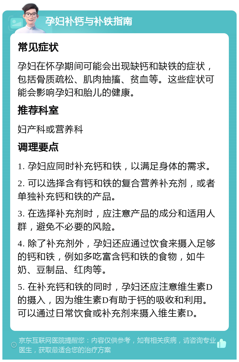 孕妇补钙与补铁指南 常见症状 孕妇在怀孕期间可能会出现缺钙和缺铁的症状，包括骨质疏松、肌肉抽搐、贫血等。这些症状可能会影响孕妇和胎儿的健康。 推荐科室 妇产科或营养科 调理要点 1. 孕妇应同时补充钙和铁，以满足身体的需求。 2. 可以选择含有钙和铁的复合营养补充剂，或者单独补充钙和铁的产品。 3. 在选择补充剂时，应注意产品的成分和适用人群，避免不必要的风险。 4. 除了补充剂外，孕妇还应通过饮食来摄入足够的钙和铁，例如多吃富含钙和铁的食物，如牛奶、豆制品、红肉等。 5. 在补充钙和铁的同时，孕妇还应注意维生素D的摄入，因为维生素D有助于钙的吸收和利用。可以通过日常饮食或补充剂来摄入维生素D。