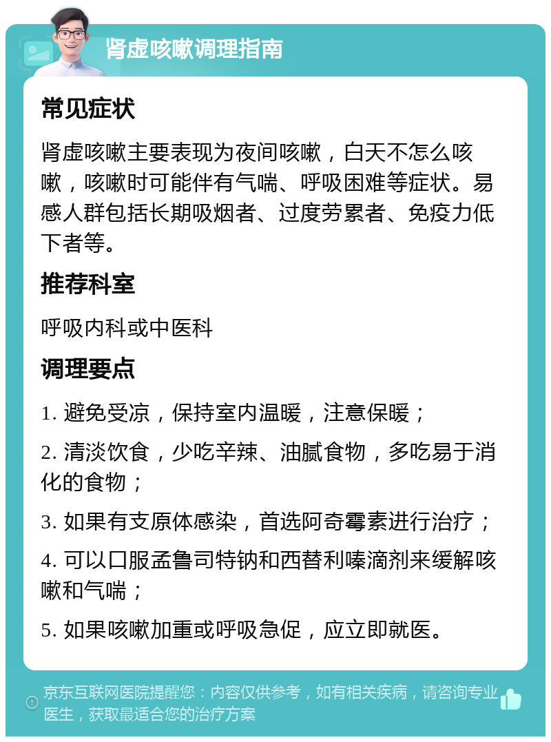 肾虚咳嗽调理指南 常见症状 肾虚咳嗽主要表现为夜间咳嗽，白天不怎么咳嗽，咳嗽时可能伴有气喘、呼吸困难等症状。易感人群包括长期吸烟者、过度劳累者、免疫力低下者等。 推荐科室 呼吸内科或中医科 调理要点 1. 避免受凉，保持室内温暖，注意保暖； 2. 清淡饮食，少吃辛辣、油腻食物，多吃易于消化的食物； 3. 如果有支原体感染，首选阿奇霉素进行治疗； 4. 可以口服孟鲁司特钠和西替利嗪滴剂来缓解咳嗽和气喘； 5. 如果咳嗽加重或呼吸急促，应立即就医。