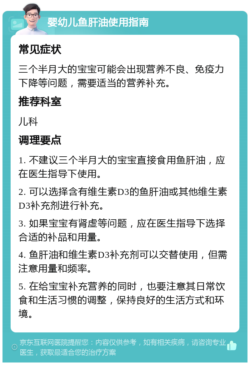 婴幼儿鱼肝油使用指南 常见症状 三个半月大的宝宝可能会出现营养不良、免疫力下降等问题，需要适当的营养补充。 推荐科室 儿科 调理要点 1. 不建议三个半月大的宝宝直接食用鱼肝油，应在医生指导下使用。 2. 可以选择含有维生素D3的鱼肝油或其他维生素D3补充剂进行补充。 3. 如果宝宝有肾虚等问题，应在医生指导下选择合适的补品和用量。 4. 鱼肝油和维生素D3补充剂可以交替使用，但需注意用量和频率。 5. 在给宝宝补充营养的同时，也要注意其日常饮食和生活习惯的调整，保持良好的生活方式和环境。