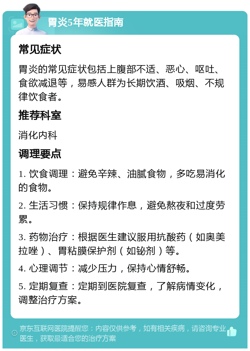 胃炎5年就医指南 常见症状 胃炎的常见症状包括上腹部不适、恶心、呕吐、食欲减退等，易感人群为长期饮酒、吸烟、不规律饮食者。 推荐科室 消化内科 调理要点 1. 饮食调理：避免辛辣、油腻食物，多吃易消化的食物。 2. 生活习惯：保持规律作息，避免熬夜和过度劳累。 3. 药物治疗：根据医生建议服用抗酸药（如奥美拉唑）、胃粘膜保护剂（如铋剂）等。 4. 心理调节：减少压力，保持心情舒畅。 5. 定期复查：定期到医院复查，了解病情变化，调整治疗方案。