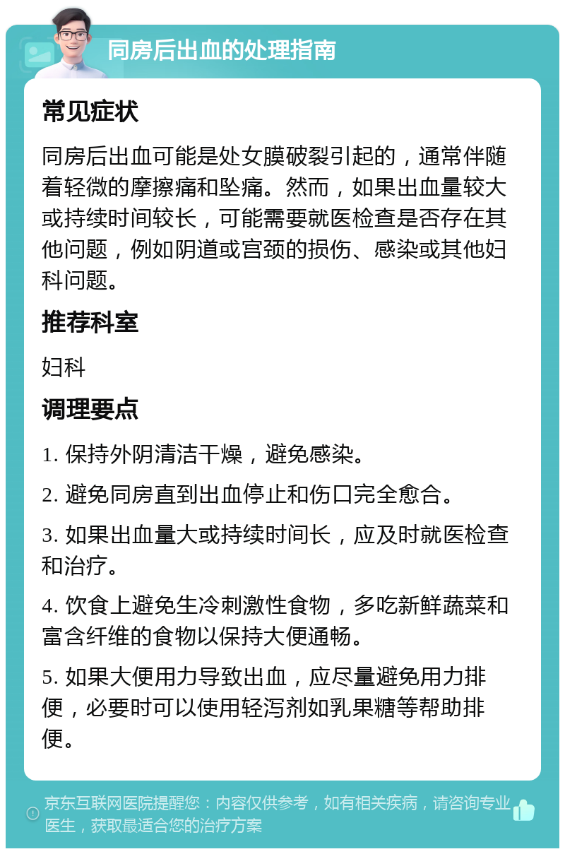 同房后出血的处理指南 常见症状 同房后出血可能是处女膜破裂引起的，通常伴随着轻微的摩擦痛和坠痛。然而，如果出血量较大或持续时间较长，可能需要就医检查是否存在其他问题，例如阴道或宫颈的损伤、感染或其他妇科问题。 推荐科室 妇科 调理要点 1. 保持外阴清洁干燥，避免感染。 2. 避免同房直到出血停止和伤口完全愈合。 3. 如果出血量大或持续时间长，应及时就医检查和治疗。 4. 饮食上避免生冷刺激性食物，多吃新鲜蔬菜和富含纤维的食物以保持大便通畅。 5. 如果大便用力导致出血，应尽量避免用力排便，必要时可以使用轻泻剂如乳果糖等帮助排便。