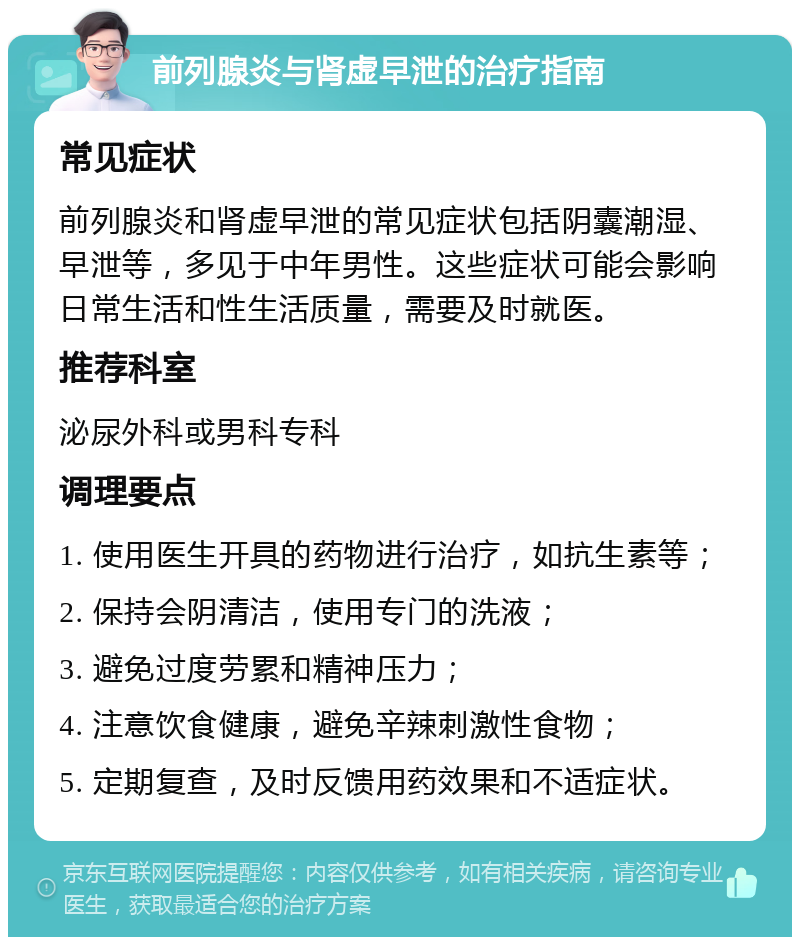 前列腺炎与肾虚早泄的治疗指南 常见症状 前列腺炎和肾虚早泄的常见症状包括阴囊潮湿、早泄等，多见于中年男性。这些症状可能会影响日常生活和性生活质量，需要及时就医。 推荐科室 泌尿外科或男科专科 调理要点 1. 使用医生开具的药物进行治疗，如抗生素等； 2. 保持会阴清洁，使用专门的洗液； 3. 避免过度劳累和精神压力； 4. 注意饮食健康，避免辛辣刺激性食物； 5. 定期复查，及时反馈用药效果和不适症状。