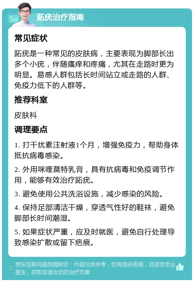 跖疣治疗指南 常见症状 跖疣是一种常见的皮肤病，主要表现为脚部长出多个小疣，伴随瘙痒和疼痛，尤其在走路时更为明显。易感人群包括长时间站立或走路的人群、免疫力低下的人群等。 推荐科室 皮肤科 调理要点 1. 打干扰素注射液1个月，增强免疫力，帮助身体抵抗病毒感染。 2. 外用咪喹莫特乳膏，具有抗病毒和免疫调节作用，能够有效治疗跖疣。 3. 避免使用公共洗浴设施，减少感染的风险。 4. 保持足部清洁干燥，穿透气性好的鞋袜，避免脚部长时间潮湿。 5. 如果症状严重，应及时就医，避免自行处理导致感染扩散或留下疤痕。