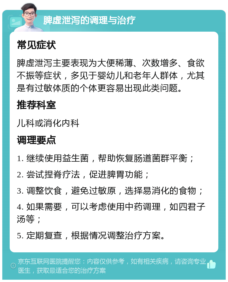 脾虚泄泻的调理与治疗 常见症状 脾虚泄泻主要表现为大便稀薄、次数增多、食欲不振等症状，多见于婴幼儿和老年人群体，尤其是有过敏体质的个体更容易出现此类问题。 推荐科室 儿科或消化内科 调理要点 1. 继续使用益生菌，帮助恢复肠道菌群平衡； 2. 尝试捏脊疗法，促进脾胃功能； 3. 调整饮食，避免过敏原，选择易消化的食物； 4. 如果需要，可以考虑使用中药调理，如四君子汤等； 5. 定期复查，根据情况调整治疗方案。