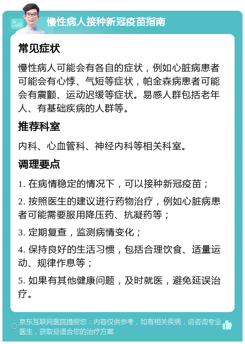 慢性病人接种新冠疫苗指南 常见症状 慢性病人可能会有各自的症状，例如心脏病患者可能会有心悸、气短等症状，帕金森病患者可能会有震颤、运动迟缓等症状。易感人群包括老年人、有基础疾病的人群等。 推荐科室 内科、心血管科、神经内科等相关科室。 调理要点 1. 在病情稳定的情况下，可以接种新冠疫苗； 2. 按照医生的建议进行药物治疗，例如心脏病患者可能需要服用降压药、抗凝药等； 3. 定期复查，监测病情变化； 4. 保持良好的生活习惯，包括合理饮食、适量运动、规律作息等； 5. 如果有其他健康问题，及时就医，避免延误治疗。