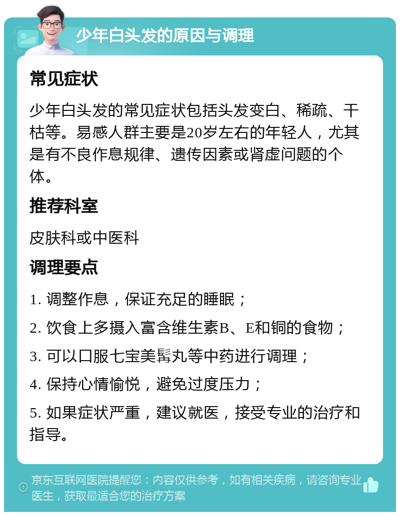 少年白头发的原因与调理 常见症状 少年白头发的常见症状包括头发变白、稀疏、干枯等。易感人群主要是20岁左右的年轻人，尤其是有不良作息规律、遗传因素或肾虚问题的个体。 推荐科室 皮肤科或中医科 调理要点 1. 调整作息，保证充足的睡眠； 2. 饮食上多摄入富含维生素B、E和铜的食物； 3. 可以口服七宝美髯丸等中药进行调理； 4. 保持心情愉悦，避免过度压力； 5. 如果症状严重，建议就医，接受专业的治疗和指导。