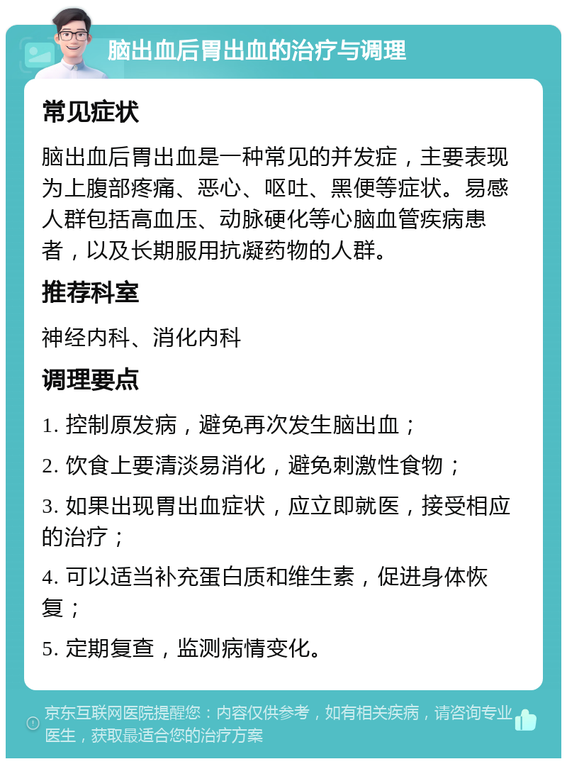 脑出血后胃出血的治疗与调理 常见症状 脑出血后胃出血是一种常见的并发症，主要表现为上腹部疼痛、恶心、呕吐、黑便等症状。易感人群包括高血压、动脉硬化等心脑血管疾病患者，以及长期服用抗凝药物的人群。 推荐科室 神经内科、消化内科 调理要点 1. 控制原发病，避免再次发生脑出血； 2. 饮食上要清淡易消化，避免刺激性食物； 3. 如果出现胃出血症状，应立即就医，接受相应的治疗； 4. 可以适当补充蛋白质和维生素，促进身体恢复； 5. 定期复查，监测病情变化。