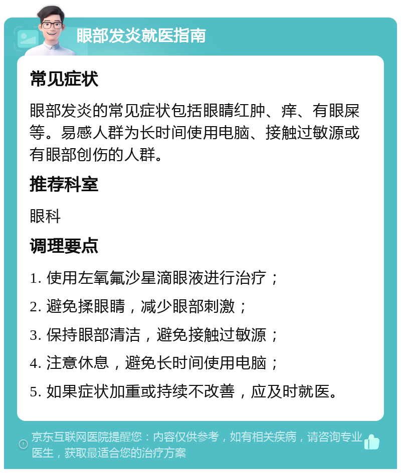 眼部发炎就医指南 常见症状 眼部发炎的常见症状包括眼睛红肿、痒、有眼屎等。易感人群为长时间使用电脑、接触过敏源或有眼部创伤的人群。 推荐科室 眼科 调理要点 1. 使用左氧氟沙星滴眼液进行治疗； 2. 避免揉眼睛，减少眼部刺激； 3. 保持眼部清洁，避免接触过敏源； 4. 注意休息，避免长时间使用电脑； 5. 如果症状加重或持续不改善，应及时就医。