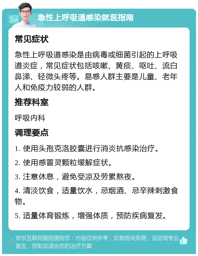 急性上呼吸道感染就医指南 常见症状 急性上呼吸道感染是由病毒或细菌引起的上呼吸道炎症，常见症状包括咳嗽、黄痰、呕吐、流白鼻涕、轻微头疼等。易感人群主要是儿童、老年人和免疫力较弱的人群。 推荐科室 呼吸内科 调理要点 1. 使用头孢克洛胶囊进行消炎抗感染治疗。 2. 使用感冒灵颗粒缓解症状。 3. 注意休息，避免受凉及劳累熬夜。 4. 清淡饮食，适量饮水，忌烟酒、忌辛辣刺激食物。 5. 适量体育锻炼，增强体质，预防疾病复发。