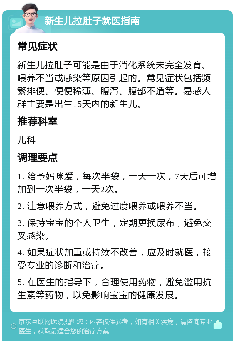 新生儿拉肚子就医指南 常见症状 新生儿拉肚子可能是由于消化系统未完全发育、喂养不当或感染等原因引起的。常见症状包括频繁排便、便便稀薄、腹泻、腹部不适等。易感人群主要是出生15天内的新生儿。 推荐科室 儿科 调理要点 1. 给予妈咪爱，每次半袋，一天一次，7天后可增加到一次半袋，一天2次。 2. 注意喂养方式，避免过度喂养或喂养不当。 3. 保持宝宝的个人卫生，定期更换尿布，避免交叉感染。 4. 如果症状加重或持续不改善，应及时就医，接受专业的诊断和治疗。 5. 在医生的指导下，合理使用药物，避免滥用抗生素等药物，以免影响宝宝的健康发展。