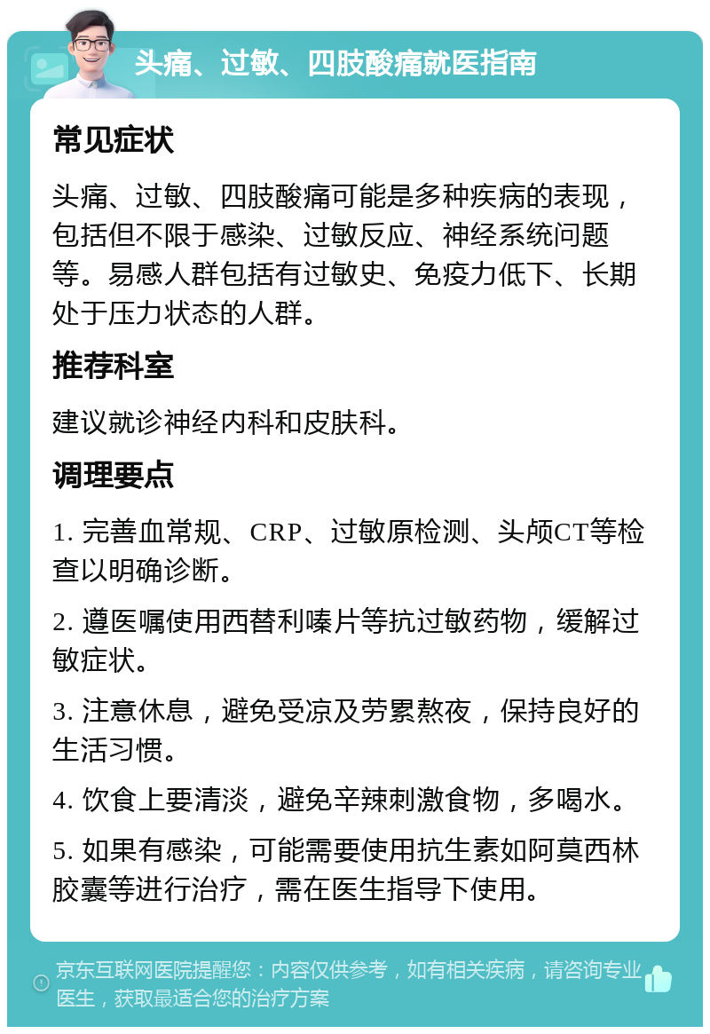 头痛、过敏、四肢酸痛就医指南 常见症状 头痛、过敏、四肢酸痛可能是多种疾病的表现，包括但不限于感染、过敏反应、神经系统问题等。易感人群包括有过敏史、免疫力低下、长期处于压力状态的人群。 推荐科室 建议就诊神经内科和皮肤科。 调理要点 1. 完善血常规、CRP、过敏原检测、头颅CT等检查以明确诊断。 2. 遵医嘱使用西替利嗪片等抗过敏药物，缓解过敏症状。 3. 注意休息，避免受凉及劳累熬夜，保持良好的生活习惯。 4. 饮食上要清淡，避免辛辣刺激食物，多喝水。 5. 如果有感染，可能需要使用抗生素如阿莫西林胶囊等进行治疗，需在医生指导下使用。