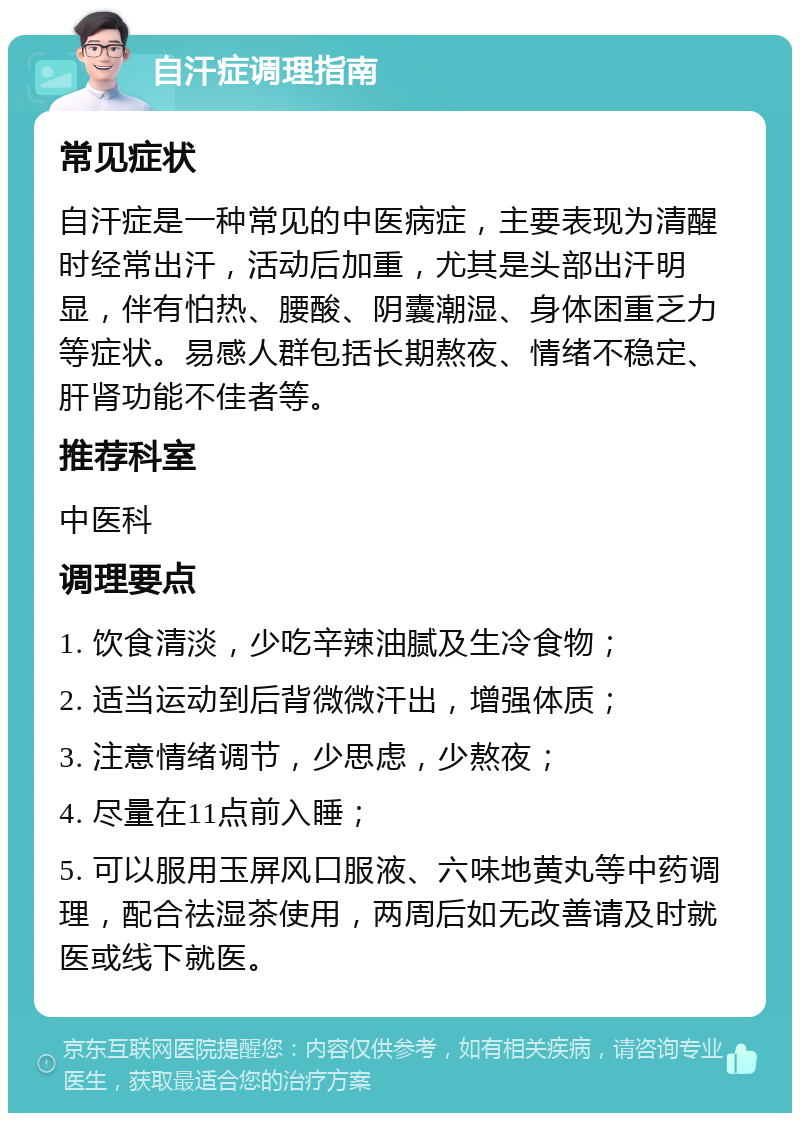 自汗症调理指南 常见症状 自汗症是一种常见的中医病症，主要表现为清醒时经常出汗，活动后加重，尤其是头部出汗明显，伴有怕热、腰酸、阴囊潮湿、身体困重乏力等症状。易感人群包括长期熬夜、情绪不稳定、肝肾功能不佳者等。 推荐科室 中医科 调理要点 1. 饮食清淡，少吃辛辣油腻及生冷食物； 2. 适当运动到后背微微汗出，增强体质； 3. 注意情绪调节，少思虑，少熬夜； 4. 尽量在11点前入睡； 5. 可以服用玉屏风口服液、六味地黄丸等中药调理，配合祛湿茶使用，两周后如无改善请及时就医或线下就医。