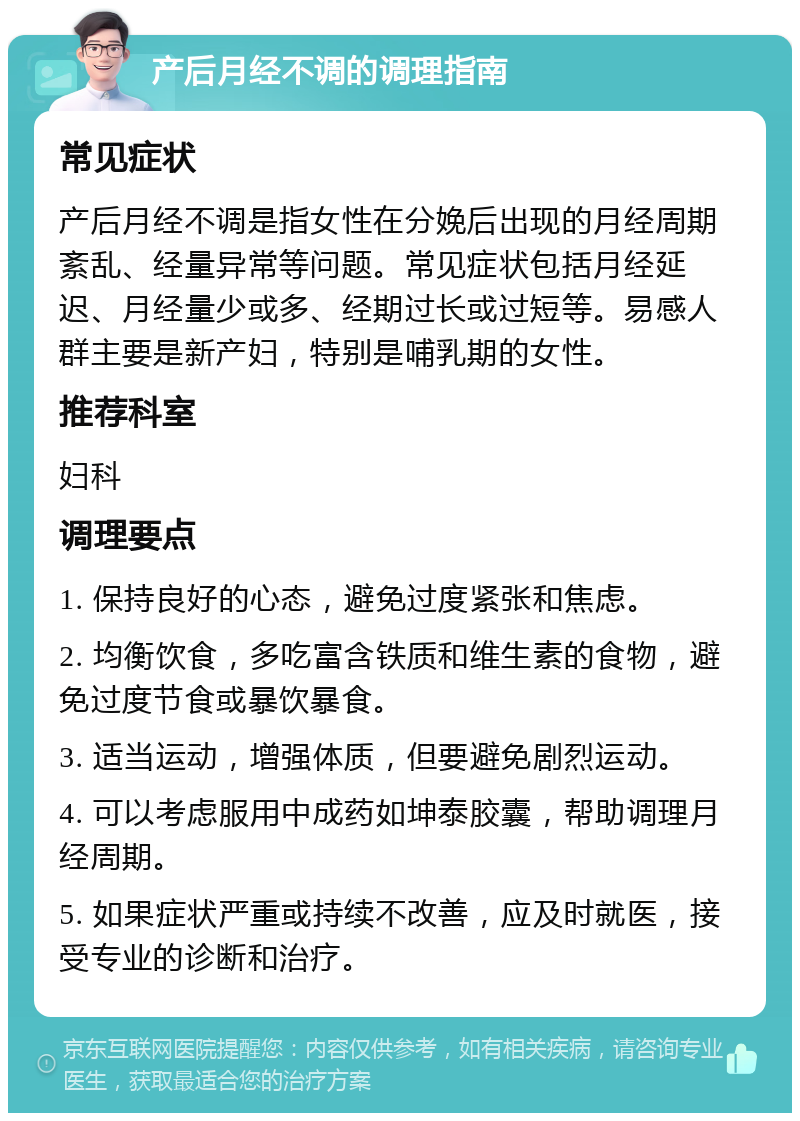 产后月经不调的调理指南 常见症状 产后月经不调是指女性在分娩后出现的月经周期紊乱、经量异常等问题。常见症状包括月经延迟、月经量少或多、经期过长或过短等。易感人群主要是新产妇，特别是哺乳期的女性。 推荐科室 妇科 调理要点 1. 保持良好的心态，避免过度紧张和焦虑。 2. 均衡饮食，多吃富含铁质和维生素的食物，避免过度节食或暴饮暴食。 3. 适当运动，增强体质，但要避免剧烈运动。 4. 可以考虑服用中成药如坤泰胶囊，帮助调理月经周期。 5. 如果症状严重或持续不改善，应及时就医，接受专业的诊断和治疗。