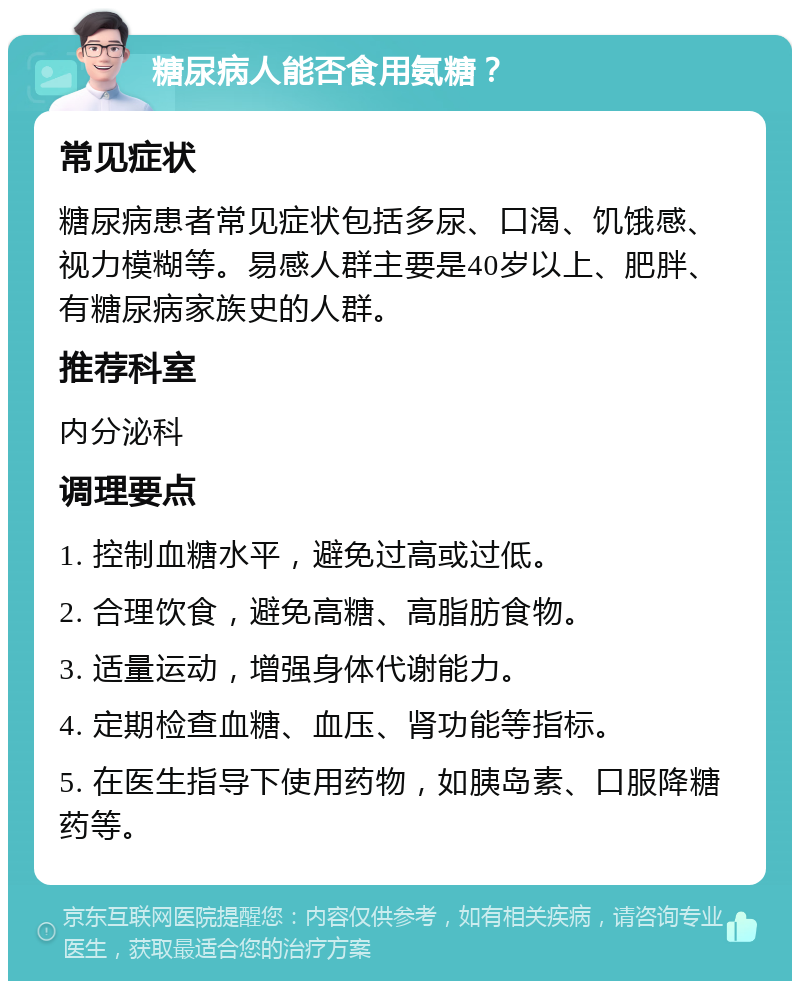 糖尿病人能否食用氨糖？ 常见症状 糖尿病患者常见症状包括多尿、口渴、饥饿感、视力模糊等。易感人群主要是40岁以上、肥胖、有糖尿病家族史的人群。 推荐科室 内分泌科 调理要点 1. 控制血糖水平，避免过高或过低。 2. 合理饮食，避免高糖、高脂肪食物。 3. 适量运动，增强身体代谢能力。 4. 定期检查血糖、血压、肾功能等指标。 5. 在医生指导下使用药物，如胰岛素、口服降糖药等。