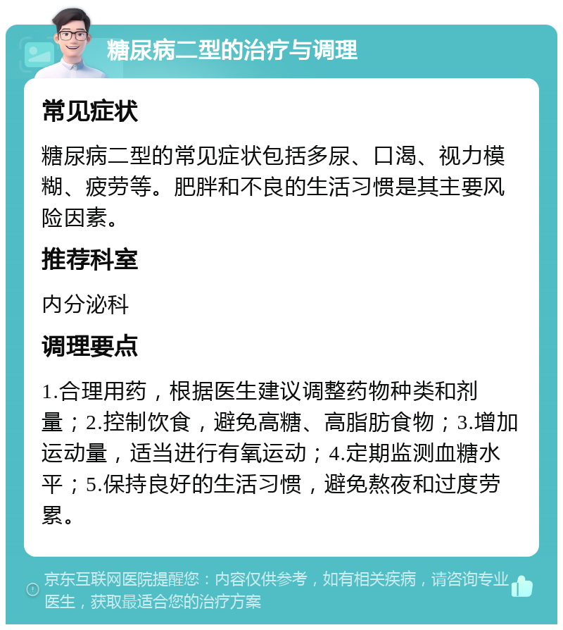 糖尿病二型的治疗与调理 常见症状 糖尿病二型的常见症状包括多尿、口渴、视力模糊、疲劳等。肥胖和不良的生活习惯是其主要风险因素。 推荐科室 内分泌科 调理要点 1.合理用药，根据医生建议调整药物种类和剂量；2.控制饮食，避免高糖、高脂肪食物；3.增加运动量，适当进行有氧运动；4.定期监测血糖水平；5.保持良好的生活习惯，避免熬夜和过度劳累。