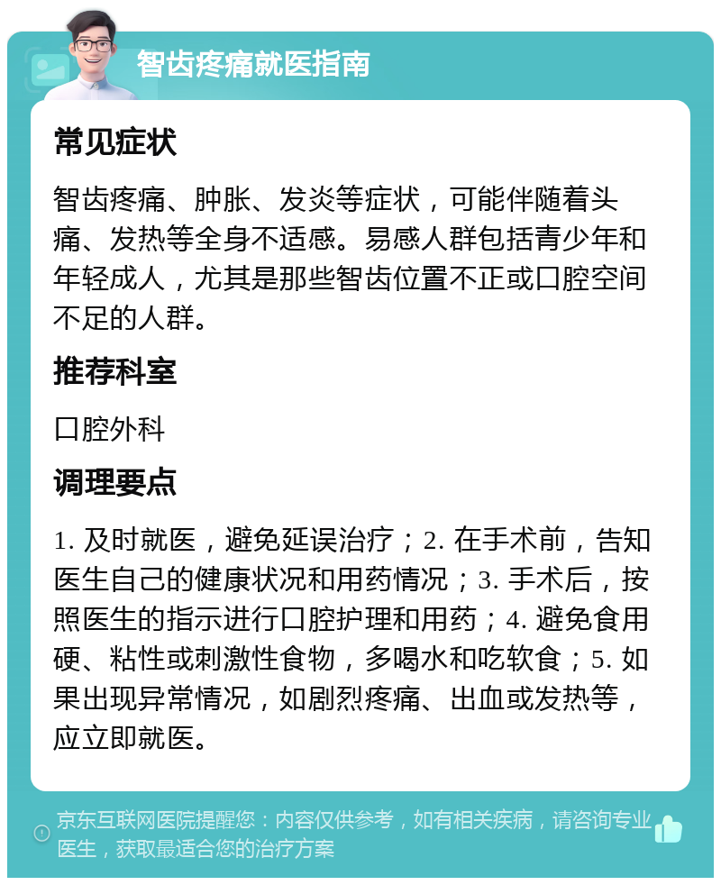 智齿疼痛就医指南 常见症状 智齿疼痛、肿胀、发炎等症状，可能伴随着头痛、发热等全身不适感。易感人群包括青少年和年轻成人，尤其是那些智齿位置不正或口腔空间不足的人群。 推荐科室 口腔外科 调理要点 1. 及时就医，避免延误治疗；2. 在手术前，告知医生自己的健康状况和用药情况；3. 手术后，按照医生的指示进行口腔护理和用药；4. 避免食用硬、粘性或刺激性食物，多喝水和吃软食；5. 如果出现异常情况，如剧烈疼痛、出血或发热等，应立即就医。