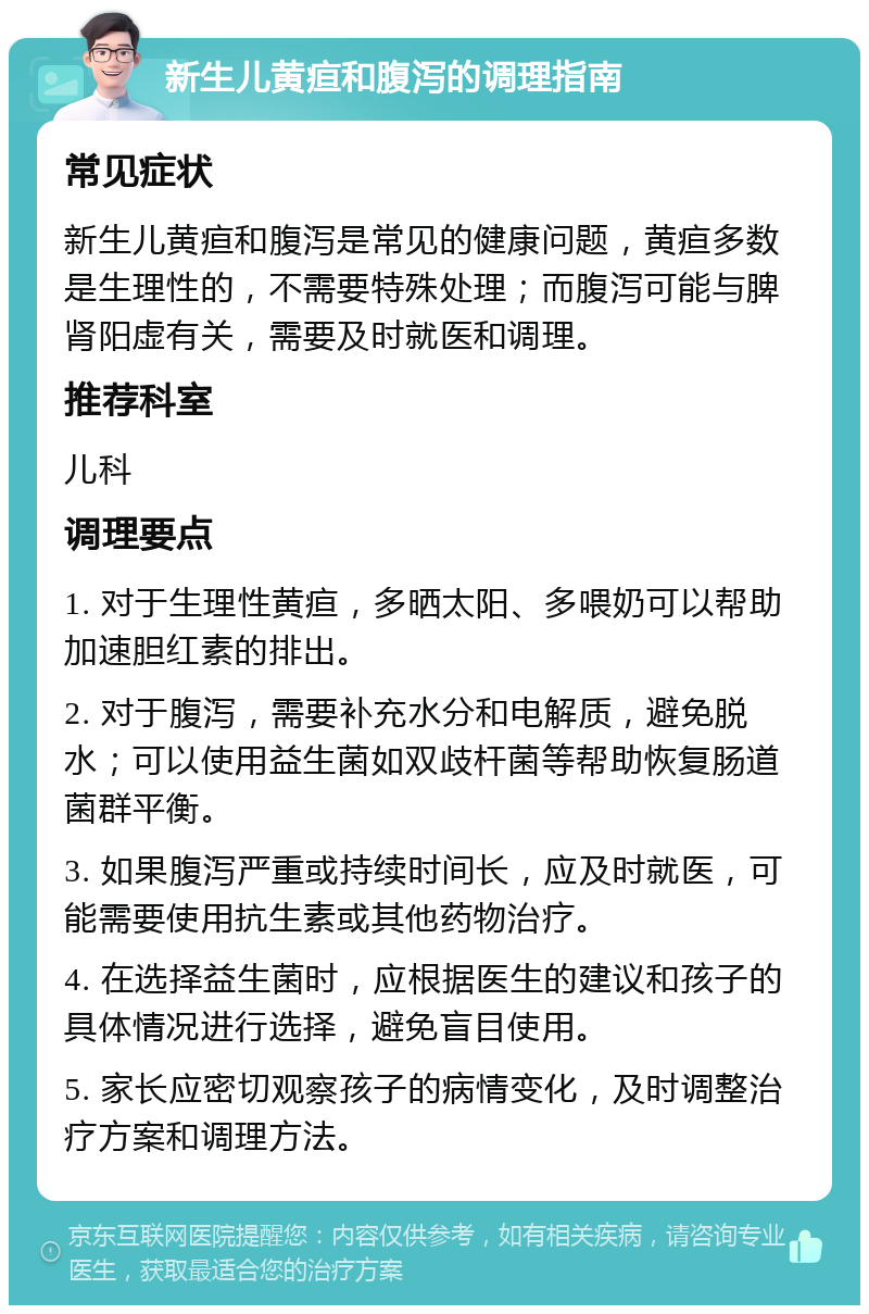 新生儿黄疸和腹泻的调理指南 常见症状 新生儿黄疸和腹泻是常见的健康问题，黄疸多数是生理性的，不需要特殊处理；而腹泻可能与脾肾阳虚有关，需要及时就医和调理。 推荐科室 儿科 调理要点 1. 对于生理性黄疸，多晒太阳、多喂奶可以帮助加速胆红素的排出。 2. 对于腹泻，需要补充水分和电解质，避免脱水；可以使用益生菌如双歧杆菌等帮助恢复肠道菌群平衡。 3. 如果腹泻严重或持续时间长，应及时就医，可能需要使用抗生素或其他药物治疗。 4. 在选择益生菌时，应根据医生的建议和孩子的具体情况进行选择，避免盲目使用。 5. 家长应密切观察孩子的病情变化，及时调整治疗方案和调理方法。