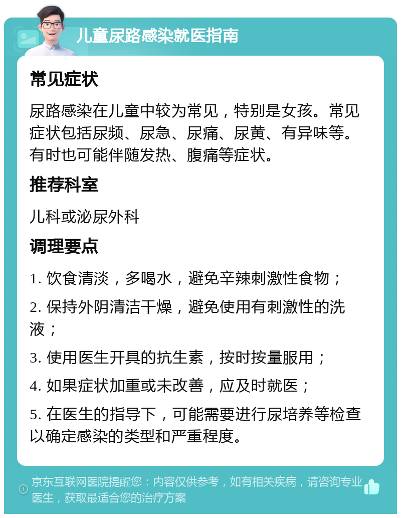 儿童尿路感染就医指南 常见症状 尿路感染在儿童中较为常见，特别是女孩。常见症状包括尿频、尿急、尿痛、尿黄、有异味等。有时也可能伴随发热、腹痛等症状。 推荐科室 儿科或泌尿外科 调理要点 1. 饮食清淡，多喝水，避免辛辣刺激性食物； 2. 保持外阴清洁干燥，避免使用有刺激性的洗液； 3. 使用医生开具的抗生素，按时按量服用； 4. 如果症状加重或未改善，应及时就医； 5. 在医生的指导下，可能需要进行尿培养等检查以确定感染的类型和严重程度。