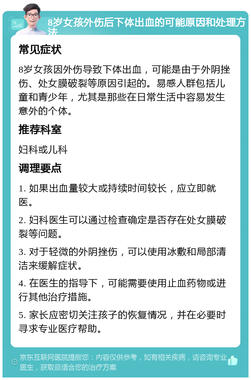 8岁女孩外伤后下体出血的可能原因和处理方法 常见症状 8岁女孩因外伤导致下体出血，可能是由于外阴挫伤、处女膜破裂等原因引起的。易感人群包括儿童和青少年，尤其是那些在日常生活中容易发生意外的个体。 推荐科室 妇科或儿科 调理要点 1. 如果出血量较大或持续时间较长，应立即就医。 2. 妇科医生可以通过检查确定是否存在处女膜破裂等问题。 3. 对于轻微的外阴挫伤，可以使用冰敷和局部清洁来缓解症状。 4. 在医生的指导下，可能需要使用止血药物或进行其他治疗措施。 5. 家长应密切关注孩子的恢复情况，并在必要时寻求专业医疗帮助。