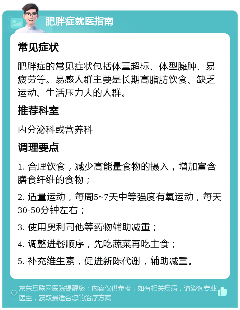 肥胖症就医指南 常见症状 肥胖症的常见症状包括体重超标、体型臃肿、易疲劳等。易感人群主要是长期高脂肪饮食、缺乏运动、生活压力大的人群。 推荐科室 内分泌科或营养科 调理要点 1. 合理饮食，减少高能量食物的摄入，增加富含膳食纤维的食物； 2. 适量运动，每周5~7天中等强度有氧运动，每天30-50分钟左右； 3. 使用奥利司他等药物辅助减重； 4. 调整进餐顺序，先吃蔬菜再吃主食； 5. 补充维生素，促进新陈代谢，辅助减重。