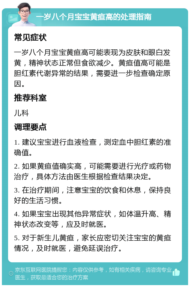 一岁八个月宝宝黄疸高的处理指南 常见症状 一岁八个月宝宝黄疸高可能表现为皮肤和眼白发黄，精神状态正常但食欲减少。黄疸值高可能是胆红素代谢异常的结果，需要进一步检查确定原因。 推荐科室 儿科 调理要点 1. 建议宝宝进行血液检查，测定血中胆红素的准确值。 2. 如果黄疸值确实高，可能需要进行光疗或药物治疗，具体方法由医生根据检查结果决定。 3. 在治疗期间，注意宝宝的饮食和休息，保持良好的生活习惯。 4. 如果宝宝出现其他异常症状，如体温升高、精神状态改变等，应及时就医。 5. 对于新生儿黄疸，家长应密切关注宝宝的黄疸情况，及时就医，避免延误治疗。