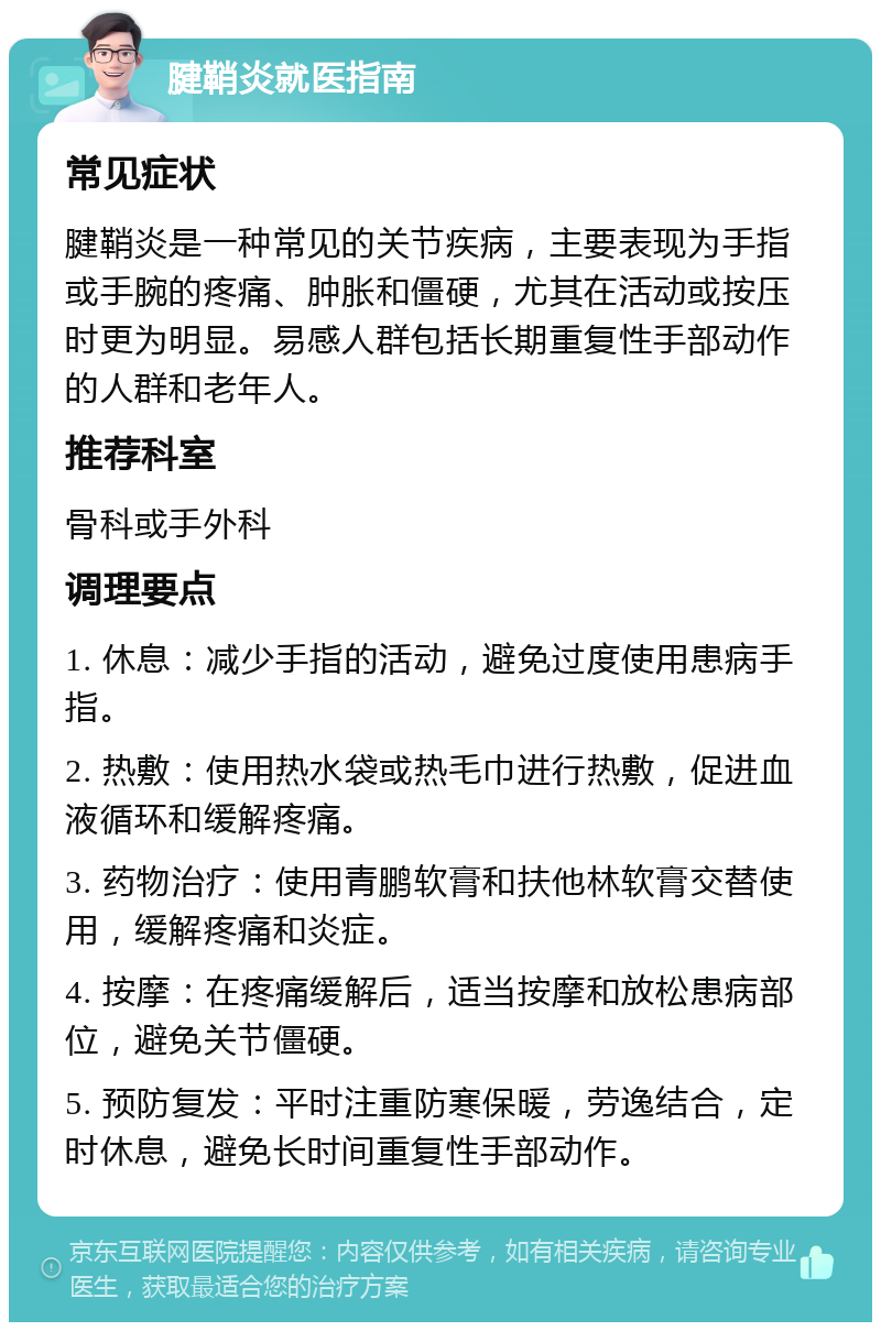 腱鞘炎就医指南 常见症状 腱鞘炎是一种常见的关节疾病，主要表现为手指或手腕的疼痛、肿胀和僵硬，尤其在活动或按压时更为明显。易感人群包括长期重复性手部动作的人群和老年人。 推荐科室 骨科或手外科 调理要点 1. 休息：减少手指的活动，避免过度使用患病手指。 2. 热敷：使用热水袋或热毛巾进行热敷，促进血液循环和缓解疼痛。 3. 药物治疗：使用青鹏软膏和扶他林软膏交替使用，缓解疼痛和炎症。 4. 按摩：在疼痛缓解后，适当按摩和放松患病部位，避免关节僵硬。 5. 预防复发：平时注重防寒保暖，劳逸结合，定时休息，避免长时间重复性手部动作。