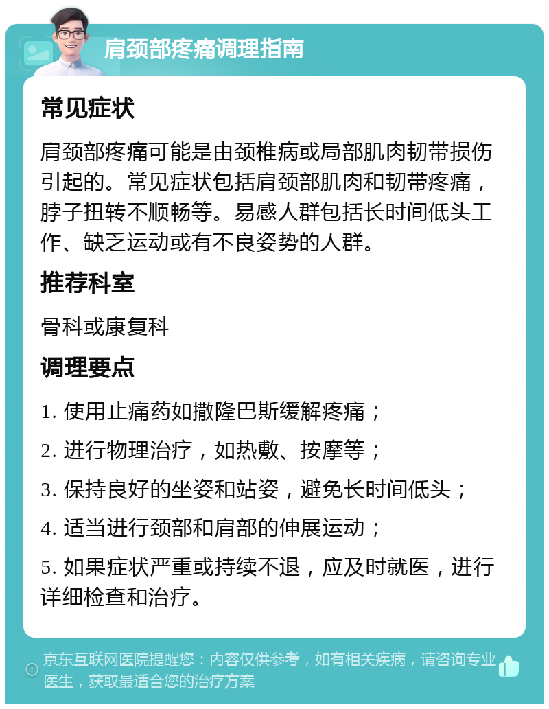 肩颈部疼痛调理指南 常见症状 肩颈部疼痛可能是由颈椎病或局部肌肉韧带损伤引起的。常见症状包括肩颈部肌肉和韧带疼痛，脖子扭转不顺畅等。易感人群包括长时间低头工作、缺乏运动或有不良姿势的人群。 推荐科室 骨科或康复科 调理要点 1. 使用止痛药如撒隆巴斯缓解疼痛； 2. 进行物理治疗，如热敷、按摩等； 3. 保持良好的坐姿和站姿，避免长时间低头； 4. 适当进行颈部和肩部的伸展运动； 5. 如果症状严重或持续不退，应及时就医，进行详细检查和治疗。