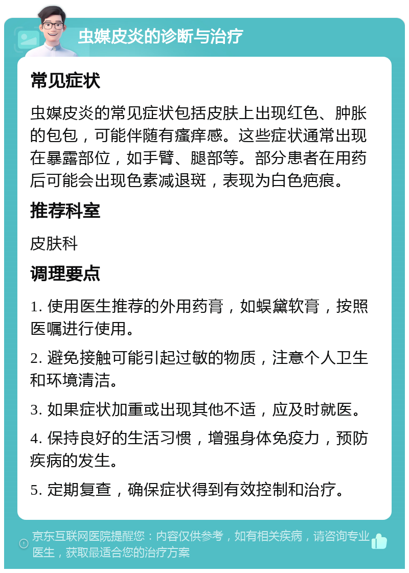 虫媒皮炎的诊断与治疗 常见症状 虫媒皮炎的常见症状包括皮肤上出现红色、肿胀的包包，可能伴随有瘙痒感。这些症状通常出现在暴露部位，如手臂、腿部等。部分患者在用药后可能会出现色素减退斑，表现为白色疤痕。 推荐科室 皮肤科 调理要点 1. 使用医生推荐的外用药膏，如蜈黛软膏，按照医嘱进行使用。 2. 避免接触可能引起过敏的物质，注意个人卫生和环境清洁。 3. 如果症状加重或出现其他不适，应及时就医。 4. 保持良好的生活习惯，增强身体免疫力，预防疾病的发生。 5. 定期复查，确保症状得到有效控制和治疗。