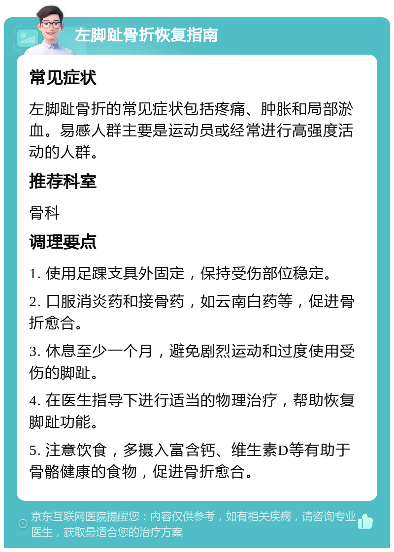 左脚趾骨折恢复指南 常见症状 左脚趾骨折的常见症状包括疼痛、肿胀和局部淤血。易感人群主要是运动员或经常进行高强度活动的人群。 推荐科室 骨科 调理要点 1. 使用足踝支具外固定，保持受伤部位稳定。 2. 口服消炎药和接骨药，如云南白药等，促进骨折愈合。 3. 休息至少一个月，避免剧烈运动和过度使用受伤的脚趾。 4. 在医生指导下进行适当的物理治疗，帮助恢复脚趾功能。 5. 注意饮食，多摄入富含钙、维生素D等有助于骨骼健康的食物，促进骨折愈合。