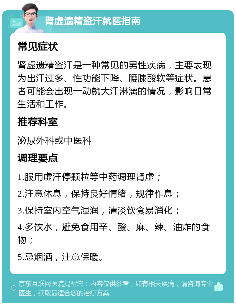 肾虚遗精盗汗就医指南 常见症状 肾虚遗精盗汗是一种常见的男性疾病，主要表现为出汗过多、性功能下降、腰膝酸软等症状。患者可能会出现一动就大汗淋漓的情况，影响日常生活和工作。 推荐科室 泌尿外科或中医科 调理要点 1.服用虚汗停颗粒等中药调理肾虚； 2.注意休息，保持良好情绪，规律作息； 3.保持室内空气湿润，清淡饮食易消化； 4.多饮水，避免食用辛、酸、麻、辣、油炸的食物； 5.忌烟酒，注意保暖。