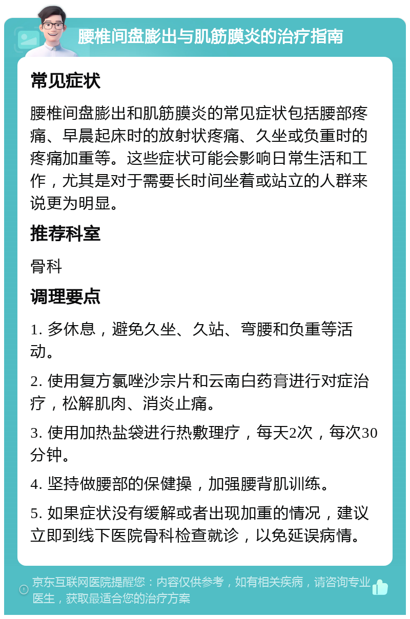 腰椎间盘膨出与肌筋膜炎的治疗指南 常见症状 腰椎间盘膨出和肌筋膜炎的常见症状包括腰部疼痛、早晨起床时的放射状疼痛、久坐或负重时的疼痛加重等。这些症状可能会影响日常生活和工作，尤其是对于需要长时间坐着或站立的人群来说更为明显。 推荐科室 骨科 调理要点 1. 多休息，避免久坐、久站、弯腰和负重等活动。 2. 使用复方氯唑沙宗片和云南白药膏进行对症治疗，松解肌肉、消炎止痛。 3. 使用加热盐袋进行热敷理疗，每天2次，每次30分钟。 4. 坚持做腰部的保健操，加强腰背肌训练。 5. 如果症状没有缓解或者出现加重的情况，建议立即到线下医院骨科检查就诊，以免延误病情。